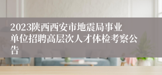 2023陕西西安市地震局事业单位招聘高层次人才体检考察公告