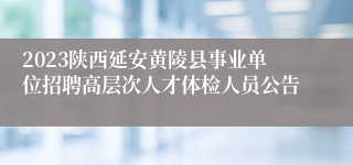 2023陕西延安黄陵县事业单位招聘高层次人才体检人员公告