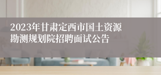 2023年甘肃定西市国土资源勘测规划院招聘面试公告