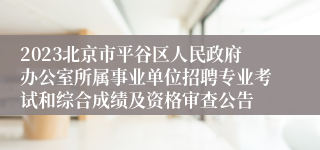 2023北京市平谷区人民政府办公室所属事业单位招聘专业考试和综合成绩及资格审查公告