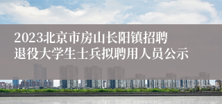 2023北京市房山长阳镇招聘退役大学生士兵拟聘用人员公示