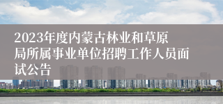 2023年度内蒙古林业和草原局所属事业单位招聘工作人员面试公告