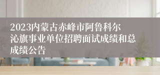 2023内蒙古赤峰市阿鲁科尔沁旗事业单位招聘面试成绩和总成绩公告 