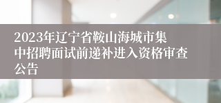 2023年辽宁省鞍山海城市集中招聘面试前递补进入资格审查公告