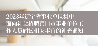 2023年辽宁省事业单位集中面向社会招聘营口市事业单位工作人员面试相关事宜的补充通知