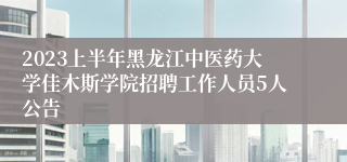 2023上半年黑龙江中医药大学佳木斯学院招聘工作人员5人公告