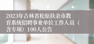 2023年吉林省松原扶余市教育系统招聘事业单位工作人员（含专项）100人公告