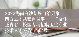 2023海南白沙黎族自治县聚四方之才共建自贸港――“奋斗正青春”校园专场招聘卫生专业技术人才公告（第2号）