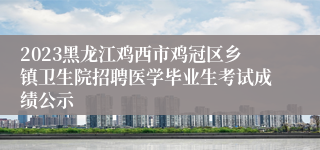 2023黑龙江鸡西市鸡冠区乡镇卫生院招聘医学毕业生考试成绩公示