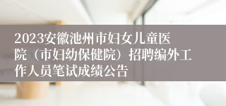 2023安徽池州市妇女儿童医院（市妇幼保健院）招聘编外工作人员笔试成绩公告