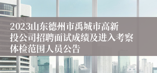 2023山东德州市禹城市高新投公司招聘面试成绩及进入考察体检范围人员公告
