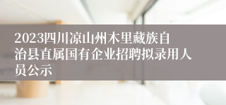 2023四川凉山州木里藏族自治县直属国有企业招聘拟录用人员公示