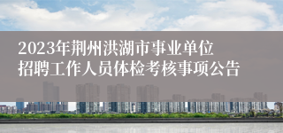 2023年荆州洪湖市事业单位招聘工作人员体检考核事项公告