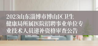 2023山东淄博市博山区卫生健康局所属医院招聘事业单位专业技术人员递补资格审查公告