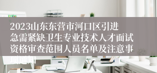 2023山东东营市河口区引进急需紧缺卫生专业技术人才面试资格审查范围人员名单及注意事项通知