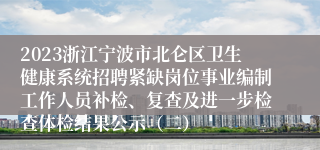 2023浙江宁波市北仑区卫生健康系统招聘紧缺岗位事业编制工作人员补检、复查及进一步检查体检结果公示（二）