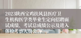 2023陕西宝鸡扶风县医疗卫生机构医学类毕业生定向招聘面试成绩、考试总成绩公示及进入体检考察人员公告