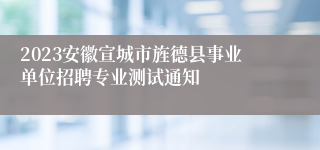 2023安徽宣城市旌德县事业单位招聘专业测试通知