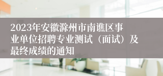 2023年安徽滁州市南谯区事业单位招聘专业测试（面试）及最终成绩的通知