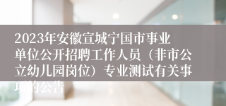 2023年安徽宣城宁国市事业单位公开招聘工作人员（非市公立幼儿园岗位）专业测试有关事项的公告