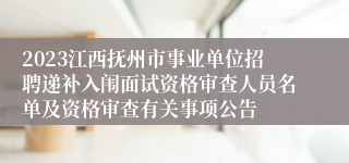 2023江西抚州市事业单位招聘递补入闱面试资格审查人员名单及资格审查有关事项公告