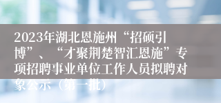 2023年湖北恩施州“招硕引博”、“才聚荆楚智汇恩施”专项招聘事业单位工作人员拟聘对象公示（第一批） 