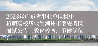 2023年广东省事业单位集中招聘高校毕业生潮州市潮安考区面试公告（教育校医、卫健岗位）