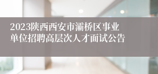 2023陕西西安市灞桥区事业单位招聘高层次人才面试公告