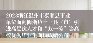 2023浙江温州市泰顺县事业单位面向闽浙边十三县（市）引进高层次人才和“双一流”等高校优秀毕业生面试成绩公布