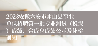 2023安徽六安市霍山县事业单位招聘第一批专业测试（说课）成绩、合成总成绩公示及体检通知