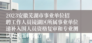 2023安徽芜湖市事业单位招聘工作人员镜湖区所属事业单位递补入围人员资格复审和专业测试有关工作公告