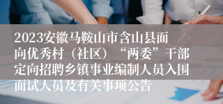 2023安徽马鞍山市含山县面向优秀村（社区）“两委”干部定向招聘乡镇事业编制人员入围面试人员及有关事项公告