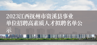 2023江西抚州市资溪县事业单位招聘高素质人才拟聘名单公示