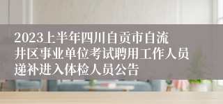 2023上半年四川自贡市自流井区事业单位考试聘用工作人员递补进入体检人员公告