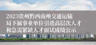 2023贵州黔西南州交通运输局下属事业单位引进高层次人才和急需紧缺人才面试成绩公示