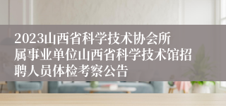 2023山西省科学技术协会所属事业单位山西省科学技术馆招聘人员体检考察公告