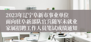 2023年辽宁阜新市事业单位面向驻阜新部队官兵随军未就业家属招聘工作人员笔试成绩通知