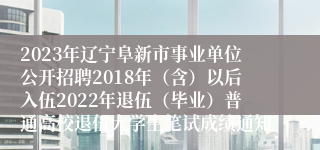 2023年辽宁阜新市事业单位公开招聘2018年（含）以后入伍2022年退伍（毕业）普通高校退伍大学生笔试成绩通知