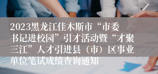 2023黑龙江佳木斯市“市委书记进校园”引才活动暨“才聚三江”人才引进县（市）区事业单位笔试成绩查询通知