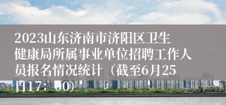 2023山东济南市济阳区卫生健康局所属事业单位招聘工作人员报名情况统计（截至6月25日17：00）