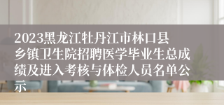 2023黑龙江牡丹江市林口县乡镇卫生院招聘医学毕业生总成绩及进入考核与体检人员名单公示