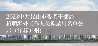 2023中共昆山市委老干部局招聘编外工作人员拟录用名单公示（江苏苏州）