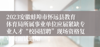 2023安徽蚌埠市怀远县教育体育局所属事业单位应届紧缺专业人才“校园招聘”现场资格复审和面试通知