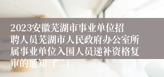 2023安徽芜湖市事业单位招聘人员芜湖市人民政府办公室所属事业单位入围人员递补资格复审的通知（二）