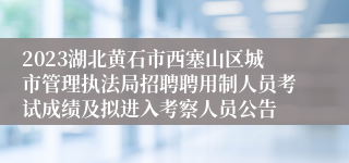 2023湖北黄石市西塞山区城市管理执法局招聘聘用制人员考试成绩及拟进入考察人员公告