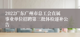 2022广东广州市总工会直属事业单位招聘第三批体检递补公告