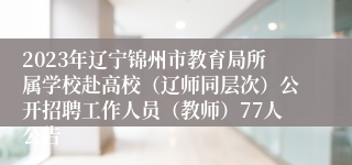 2023年辽宁锦州市教育局所属学校赴高校（辽师同层次）公开招聘工作人员（教师）77人公告