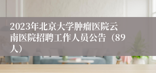 2023年北京大学肿瘤医院云南医院招聘工作人员公告（89人）