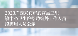 2023广西来宾市武宣县三里镇中心卫生院招聘编外工作人员拟聘用人员公示