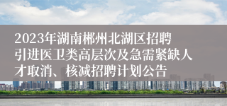 2023年湖南郴州北湖区招聘引进医卫类高层次及急需紧缺人才取消、核减招聘计划公告